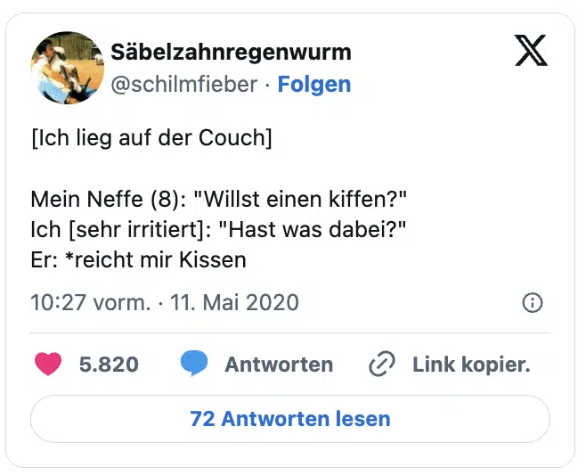 [Ich lieg auf der Couch]

Mein Neffe (8): "Willst einen kiffen?"
Ich [sehr irritiert]: "Hast was dabei?"
Er: *reicht mir Kissen