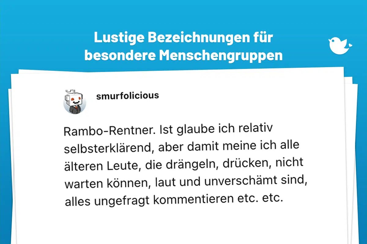 Rambo-Rentner. Ist glaube ich relativ selbsterklärend, aber damit meine ich alle älteren Leute, die drängeln, drücken, nicht warten können, laut und unverschämt sind, alles ungefragt kommentieren etc. etc.