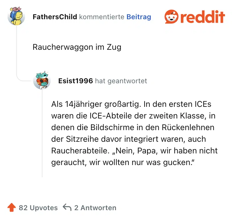 Raucherwaggon im Zug.

Als 14jähriger großartig. In den ersten ICEs waren die ICE-Abteile der zweiten Klasse, in denen die Bildschirme in den Rückenlehnen der Sitzreihe davor integriert waren, auch Raucherabteile. „Nein, Papa, wir haben nicht geraucht, wir wollten nur was gucken.“