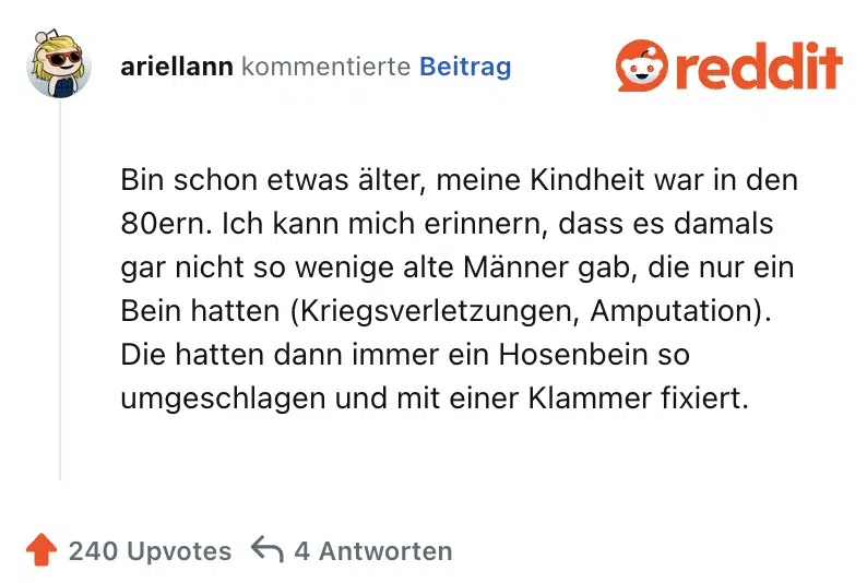 Bin schon etwas älter, meine Kindheit war in den 80ern. Ich kann mich erinnern, dass es damals gar nicht so wenige alte Männer gab, die nur ein Bein hatten (Kriegsverletzungen, Amputation). Die hatten dann immer ein Hosenbein so umgeschlagen und mit einer Klammer fixiert.