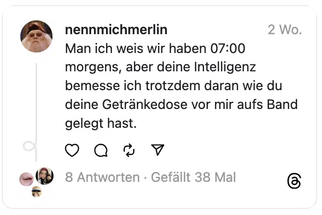 Man ich weis wir haben 07:00 morgens, aber deine Intelligenz bemesse ich trotzdem daran wie du deine Getränkedose vor mir aufs Band gelegt hast.