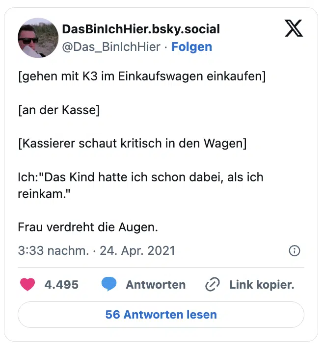 [gehen mit K3 im Einkaufswagen einkaufen]

[an der Kasse]

[Kassierer schaut kritisch in den Wagen]

Ich:"Das Kind hatte ich schon dabei, als ich reinkam." 

Frau verdreht die Augen.