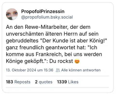 An den Rewe-Mitarbeiter, der dem unverschämten älteren Herrn auf sein gebruddeltes "Der Kunde ist aber König!" ganz freundlich geantwortet hat: "Ich komme aus Frankreich, bei uns werden Könige geköpft.": Du rockst 😍
