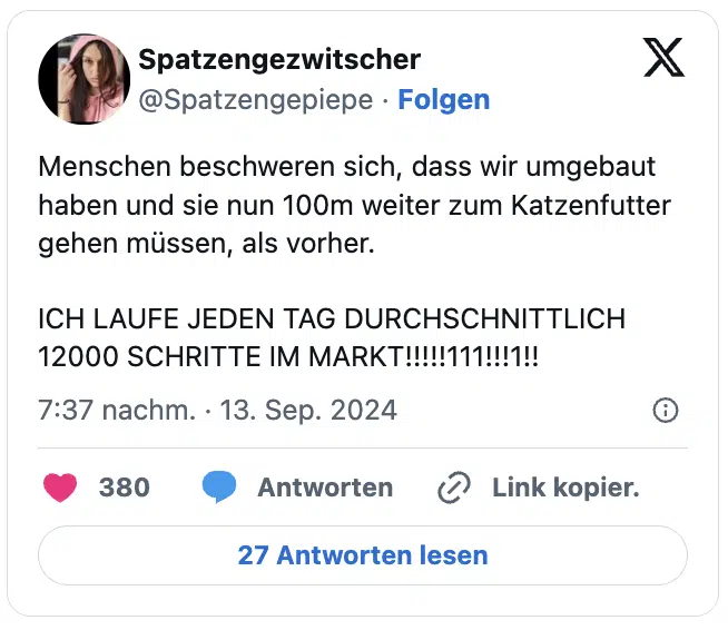 Menschen beschweren sich, dass wir umgebaut haben und sie nun 100m weiter zum Katzenfutter gehen müssen, als vorher.

ICH LAUFE JEDEN TAG DURCHSCHNITTLICH 12000 SCHRITTE IM MARKT!!!!!111!!!1!!
