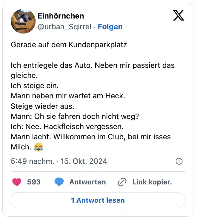Gerade auf dem Kundenparkplatz 

Ich entriegele das Auto. Neben mir passiert das gleiche.
Ich steige ein.
Mann neben mir wartet am Heck.
Steige wieder aus.
Mann: Oh sie fahren doch nicht weg?
Ich: Nee. Hackfleisch vergessen.
Mann lacht: Willkommen im Club, bei mir isses Milch. 😂
