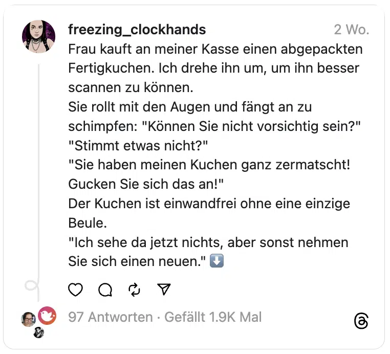 Frau kauft an meiner Kasse einen abgepackten Fertigkuchen. Ich drehe ihn um, um ihn besser scannen zu können.
Sie rollt mit den Augen und fängt an zu schimpfen: "Können Sie nicht vorsichtig sein?"
"Stimmt etwas nicht?"
"Sie haben meinen Kuchen ganz zermatscht! Gucken Sie sich das an!"
Der Kuchen ist einwandfrei ohne eine einzige Beule.
"Ich sehe da jetzt nichts, aber sonst nehmen Sie sich einen neuen." ⬇️
