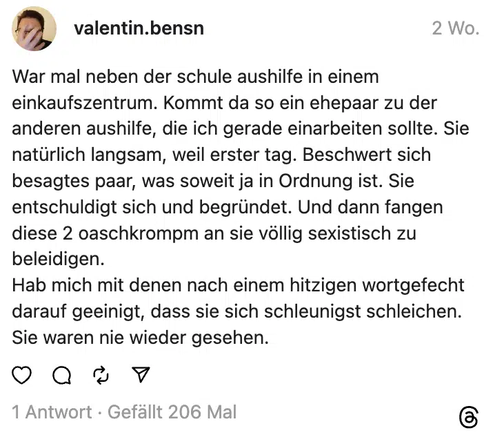 War mal neben der schule aushilfe in einem einkaufszentrum. Kommt da so ein ehepaar zu der anderen aushilfe, die ich gerade einarbeiten sollte. Sie natürlich langsam, weil erster tag. Beschwert sich besagtes paar, was soweit ja in Ordnung ist. Sie entschuldigt sich und begründet. Und dann fangen diese 2 oaschkrompm an sie völlig sexistisch zu beleidigen.
Hab mich mit denen nach einem hitzigen wortgefecht darauf geeinigt, dass sie sich schleunigst schleichen. Sie waren nie wieder gesehen.