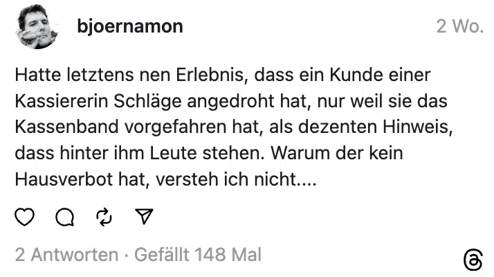 Hatte letztens nen Erlebnis, dass ein Kunde einer Kassiererin Schläge angedroht hat, nur weil sie das Kassenband vorgefahren hat, als dezenten Hinweis, dass hinter ihm Leute stehen. Warum der kein Hausverbot hat, versteh ich nicht....