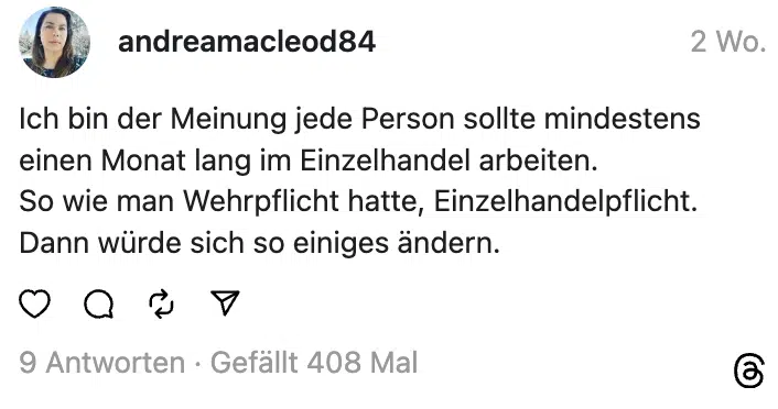 Ich bin der Meinung jede Person sollte mindestens einen Monat lang im Einzelhandel arbeiten.
So wie man Wehrpflicht hatte, Einzelhandelpflicht. Dann würde sich so einiges ändern.