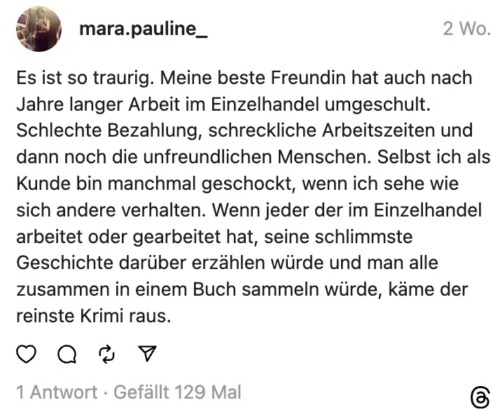 Es ist so traurig. Meine beste Freundin hat auch nach Jahre langer Arbeit im Einzelhandel umgeschult. Schlechte Bezahlung, schreckliche Arbeitszeiten und dann noch die unfreundlichen Menschen. Selbst ich als Kunde bin manchmal geschockt, wenn ich sehe wie sich andere verhalten. Wenn jeder der im Einzelhandel arbeitet oder gearbeitet hat, seine schlimmste Geschichte darüber erzählen würde und man alle zusammen in einem Buch sammeln würde, käme der reinste Krimi raus.