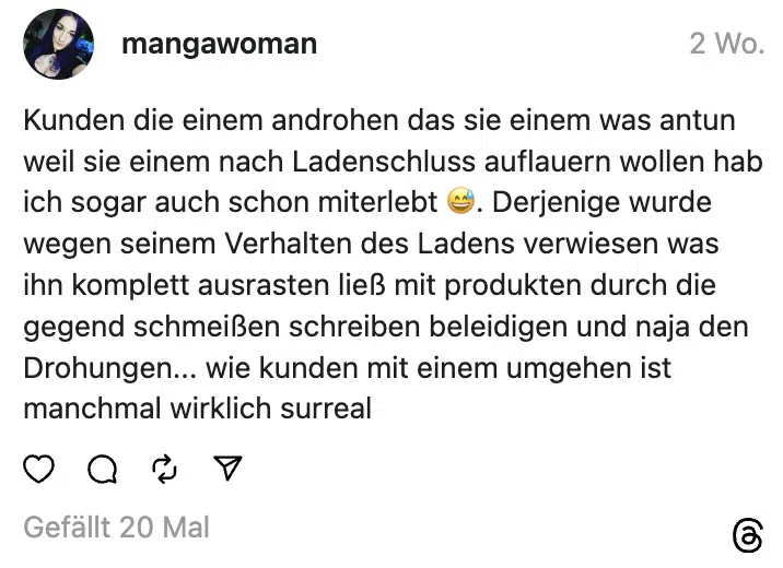 Kunden die einem androhen das sie einem was antun weil sie einem nach Ladenschluss auflauern wollen hab ich sogar auch schon miterlebt 😅. Derjenige wurde wegen seinem Verhalten des Ladens verwiesen was ihn komplett ausrasten ließ mit produkten durch die gegend schmeißen schreiben beleidigen und naja den Drohungen... wie kunden mit einem umgehen ist manchmal wirklich surreal