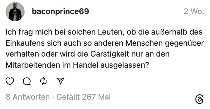 Ich frag mich bei solchen Leuten, ob die außerhalb des Einkaufens sich auch so anderen Menschen gegenüber verhalten oder wird die Garstigkeit nur an den Mitarbeitenden im Handel ausgelassen?