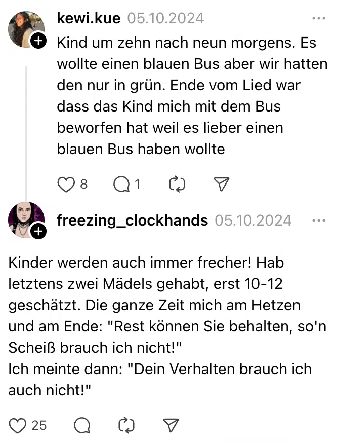 Kind um zehn nach neun morgens. Es wollte einen blauen Bus aber wir hatten den nur in grün. Ende vom Lied war dass das Kind mich mit dem Bus beworfen hat weil es lieber einen blauen Bus haben wollte

Kinder werden auch immer frecher! Hab letztens zwei Mädels gehabt, erst 10-12 geschätzt. Die ganze Zeit mich am Hetzen und am Ende: "Rest können Sie behalten, so'n Scheiß brauch ich nicht!"
Ich meinte dann: "Dein Verhalten brauch ich auch nicht!"
