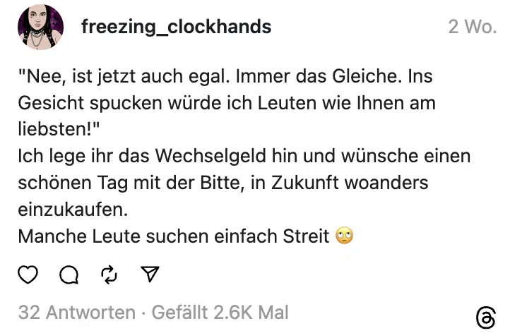 "Nee, ist jetzt auch egal. Immer das Gleiche. Ins Gesicht spucken würde ich Leuten wie Ihnen am liebsten!"
Ich lege ihr das Wechselgeld hin und wünsche einen schönen Tag mit der Bitte, in Zukunft woanders einzukaufen.
Manche Leute suchen einfach Streit 🙄