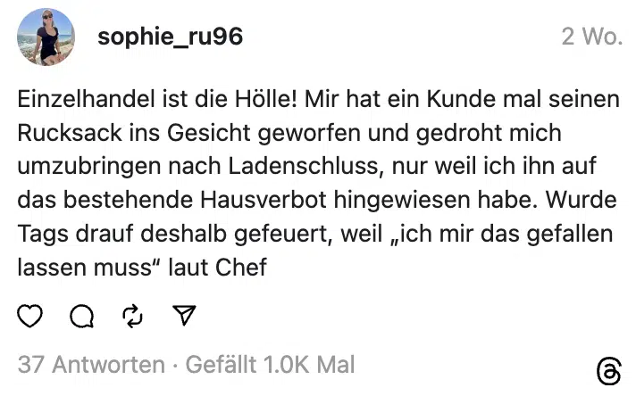 Einzelhandel ist die Hölle! Mir hat ein Kunde mal seinen Rucksack ins Gesicht geworfen und gedroht mich umzubringen nach Ladenschluss, nur weil ich ihn auf das bestehende Hausverbot hingewiesen habe. Wurde Tags drauf deshalb gefeuert, weil „ich mir das gefallen lassen muss“ laut Chef