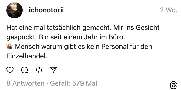 Hat eine mal tatsächlich gemacht. Mir ins Gesicht gespuckt. Bin seit einem Jahr im Büro.
🤷‍♀️ Mensch warum gibt es kein Personal für den Einzelhandel.
