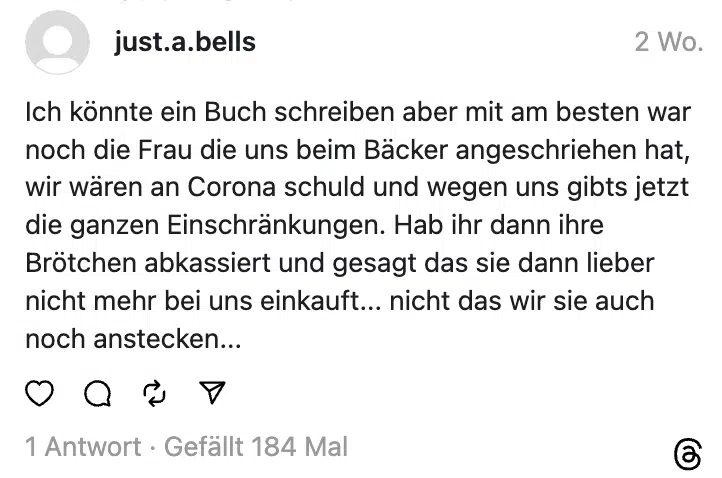 Ich könnte ein Buch schreiben aber mit am besten war noch die Frau die uns beim Bäcker angeschriehen hat, wir wären an Corona schuld und wegen uns gibts jetzt die ganzen Einschränkungen. Hab ihr dann ihre Brötchen abkassiert und gesagt das sie dann lieber nicht mehr bei uns einkauft... nicht das wir sie auch noch anstecken...