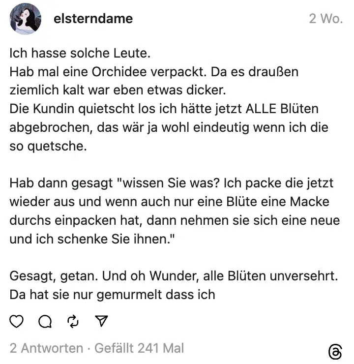 Ich hasse solche Leute.
Hab mal eine Orchidee verpackt. Da es draußen ziemlich kalt war eben etwas dicker.
Die Kundin quietscht los ich hätte jetzt ALLE Blüten abgebrochen, das wär ja wohl eindeutig wenn ich die so quetsche.
Hab dann gesagt "wissen Sie was? Ich packe die jetzt wieder aus und wenn auch nur eine Blüte eine Macke durchs einpacken hat, dann nehmen sie sich eine neue und ich schenke Sie ihnen."
Gesagt, getan. Und oh Wunder, alle Blüten unversehrt.
Da hat sie nur gemurmelt dass ich