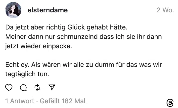Da jetzt aber richtig Glück gehabt hätte.
Meiner dann nur schmunzelnd dass ich sie ihr dann jetzt wieder einpacke.
Echt ey. Als wären wir alle zu dumm für das was wir tagtäglich tun.