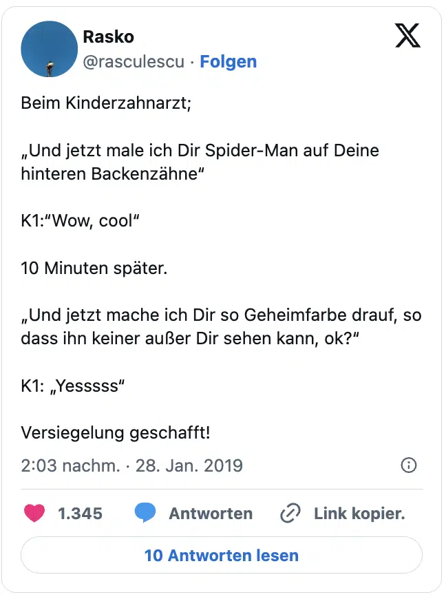 Beim Kinderzahnarzt;

„Und jetzt male ich Dir Spider-Man auf Deine hinteren Backenzähne“

K1:“Wow, cool“

10 Minuten später.

„Und jetzt mache ich Dir so Geheimfarbe drauf, so dass ihn keiner außer Dir sehen kann, ok?“

K1: „Yesssss“

Versiegelung geschafft!