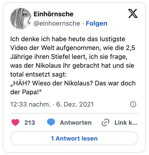 Ich denke ich habe heute das lustigste Video der Welt aufgenommen, wie die 2,5 Jährige ihren Stiefel leert, ich sie frage, was der Nikolaus ihr gebracht hat und sie total entsetzt sagt:
„HÄH? Wieso der Nikolaus? Das war doch der Papa!“