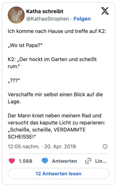 Ich komme nach Hause und treffe auf K2:
„Wo ist Papa?“
K2: „Der hockt im Garten und scheißt rum.“
„???“
Verschaffe mir selbst einen Blick auf die Lage.
Der Mann kniet neben meinem Rad und versucht das kaputte Licht zu reparieren: „Scheiße, scheiße, VERDAMMTE SCHEISSE!“