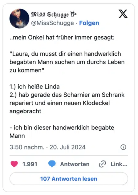 ..mein Onkel hat früher immer gesagt:
"Laura, du musst dir einen handwerklich begabten Mann suchen um durchs Leben zu kommen"
1.) ich heiße Linda
2.) hab gerade das Scharnier am Schrank repariert und einen neuen Klodeckel angebracht
- ich bin dieser handwerklich begabte Mann
