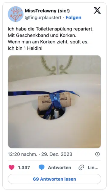 Ich habe die Toilettenspülung repariert.
Mit Geschenkband und Korken.
Wenn man am Korken zieht, spült es.
Ich bin 1 Heldin!
