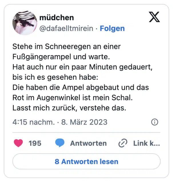Stehe im Schneeregen an einer Fußgängerampel und warte. Hat auch nur ein paar Minuten gedauert, bis ich es gesehen habe: Die haben die Ampel abgebaut und das Rot im Augenwinkel ist mein Schal. Lasst mich zurück, verstehe das.
