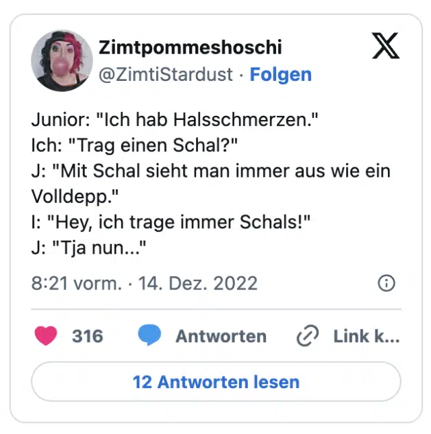 Junior: "Ich hab Halsschmerzen." Ich: "Trag einen Schal?" J: "Mit Schal sieht man immer aus wie ein Volldepp." I: "Hey, ich trage immer Schals!" J: "Tja nun..."