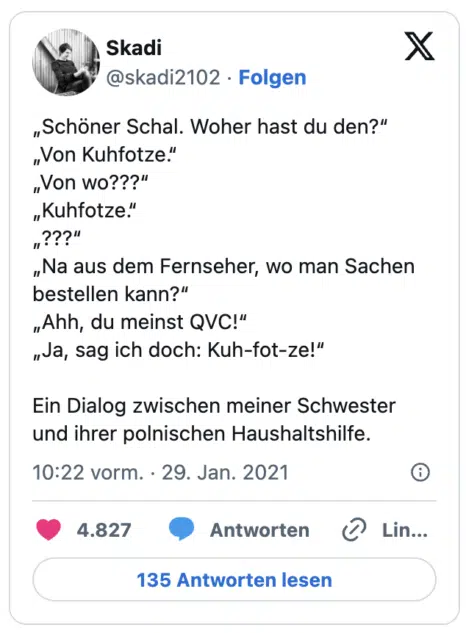 „Schöner Schal. Woher hast du den?“ „Von Kuhfotze.“ „Von wo???“ „Kuhfotze.“ „???“ „Na aus dem Fernseher, wo man Sachen bestellen kann?“ „Ahh, du meinst QVC!“ „Ja, sag ich doch: Kuh-fot-ze!“ Ein Dialog zwischen meiner Schwester und ihrer polnischen Haushaltshilfe.