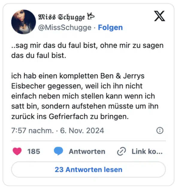 ..sag mir das du faul bist, ohne mir zu sagen das du faul bist.

ich hab einen kompletten Ben & Jerrys Eisbecher gegessen, weil ich ihn nicht einfach neben mich stellen kann wenn ich satt bin, sondern aufstehen müsste um ihn zurück ins Gefrierfach zu bringen.