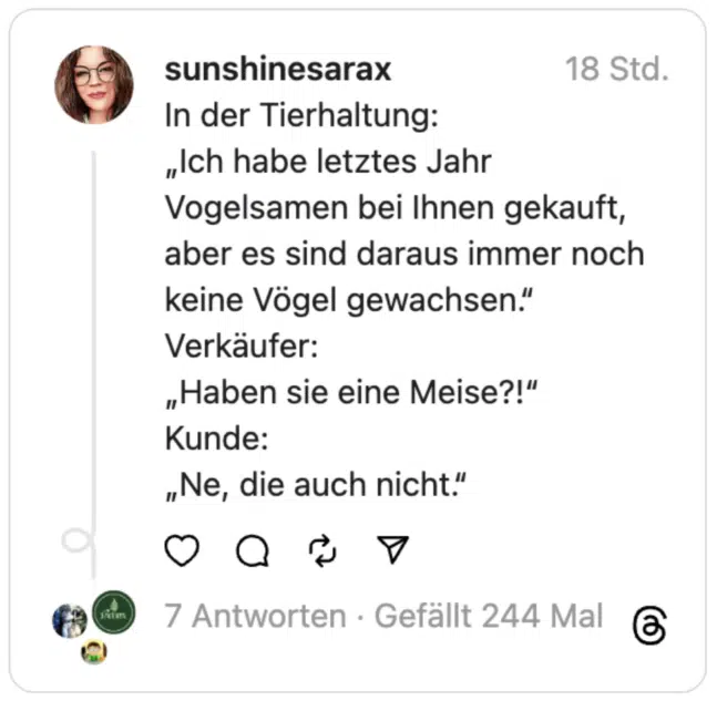 In der Tierhaltung:
„Ich habe letztes Jahr Vogelsamen bei Ihnen gekauft, aber es sind daraus immer noch keine Vögel gewachsen.“
Verkäufer:
„Haben sie eine Meise?!“
Kunde:
„Ne, die auch nicht.“
