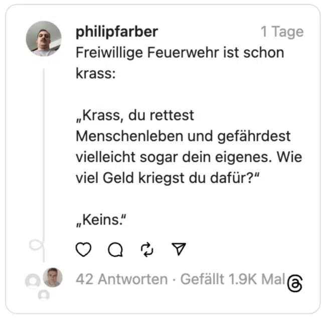 Freiwillige Feuerwehr ist schon krass:
„Krass, du rettest Menschenleben und gefährdest vielleicht sogar dein eigenes. Wie viel Geld kriegst du dafür?“
„Keins.“