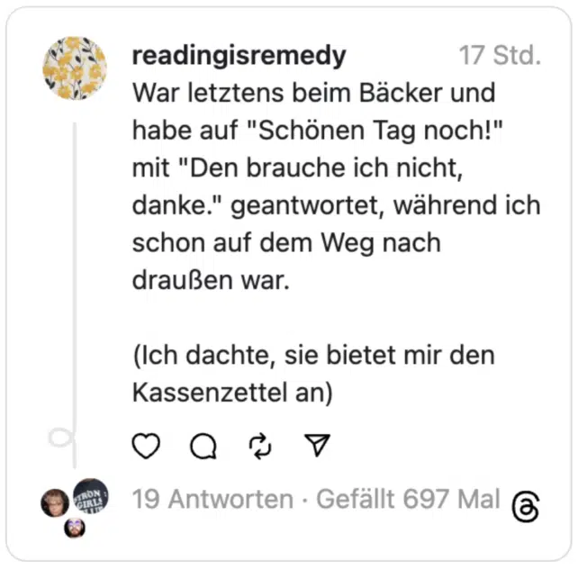 War letztens beim Bäcker und habe auf "Schönen Tag noch!" mit "Den brauche ich nicht, danke." geantwortet, während ich schon auf dem Weg nach draußen war.
(Ich dachte, sie bietet mir den Kassenzettel an)