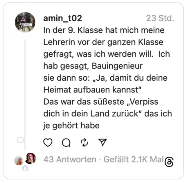 In der 9. Klasse hat mich meine Lehrerin vor der ganzen Klasse gefragt, was ich werden will. Ich hab gesagt, Bauingenieur
sie dann so: „Ja, damit du deine Heimat aufbauen kannst“
Das war das süßeste „Verpiss dich in dein Land zurück“ das ich je gehört habe