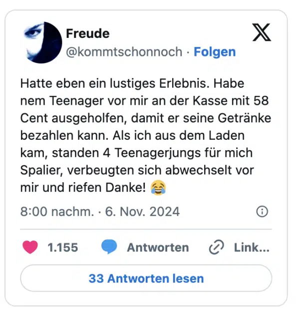 Hatte eben ein lustiges Erlebnis. Habe nem Teenager vor mir an der Kasse mit 58 Cent ausgeholfen, damit er seine Getränke bezahlen kann. Als ich aus dem Laden kam, standen 4 Teenagerjungs für mich Spalier, verbeugten sich abwechselt vor mir und riefen Danke! 😂
