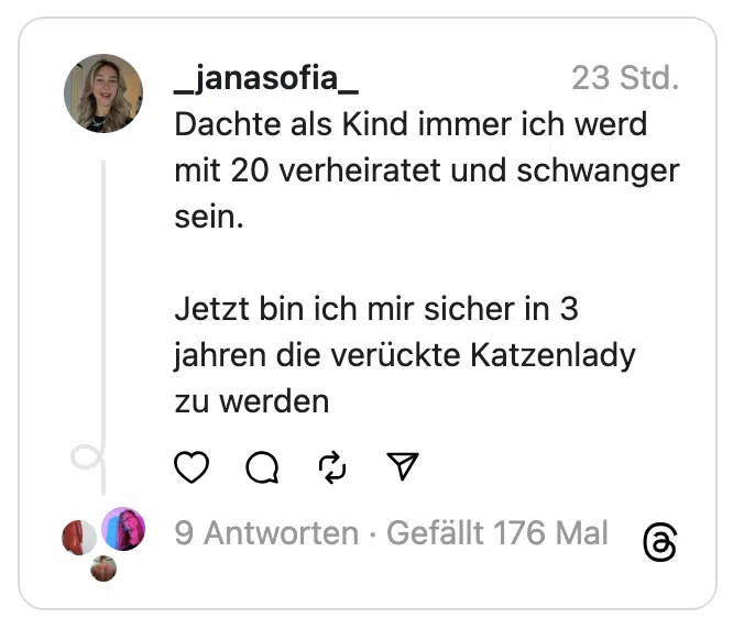 Dachte als Kind immer ich werd mit 20 verheiratet und schwanger sein.
Jetzt bin ich mir sicher in 3 jahren die verückte Katzenlady zu werden