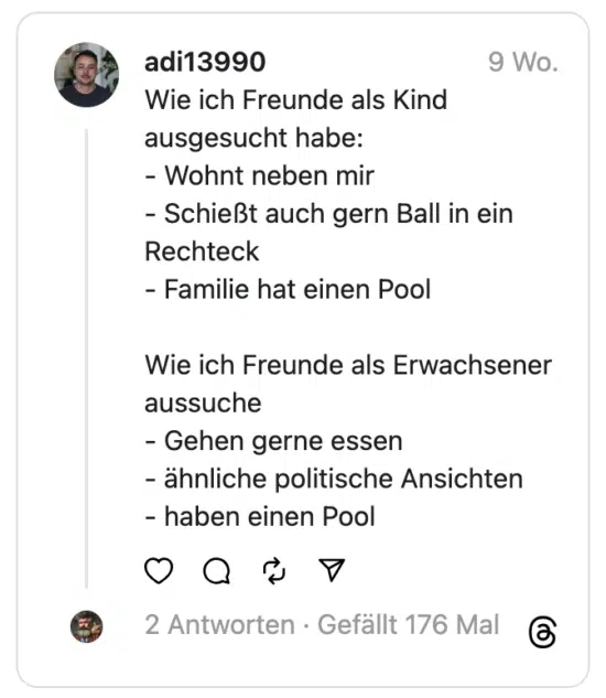Wie ich Freunde als Kind ausgesucht habe:
- Wohnt neben mir
- Schießt auch gern Ball in ein Rechteck
- Familie hat einen Pool
Wie ich Freunde als Erwachsener aussuche
- Gehen gerne essen
- ähnliche politische Ansichten
- haben einen Pool