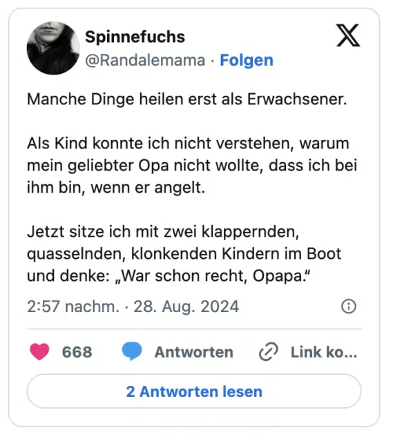 Manche Dinge heilen erst als Erwachsener.

Als Kind konnte ich nicht verstehen, warum mein geliebter Opa nicht wollte, dass ich bei ihm bin, wenn er angelt.

Jetzt sitze ich mit zwei klappernden, quasselnden, klonkenden Kindern im Boot und denke: „War schon recht, Opapa.“