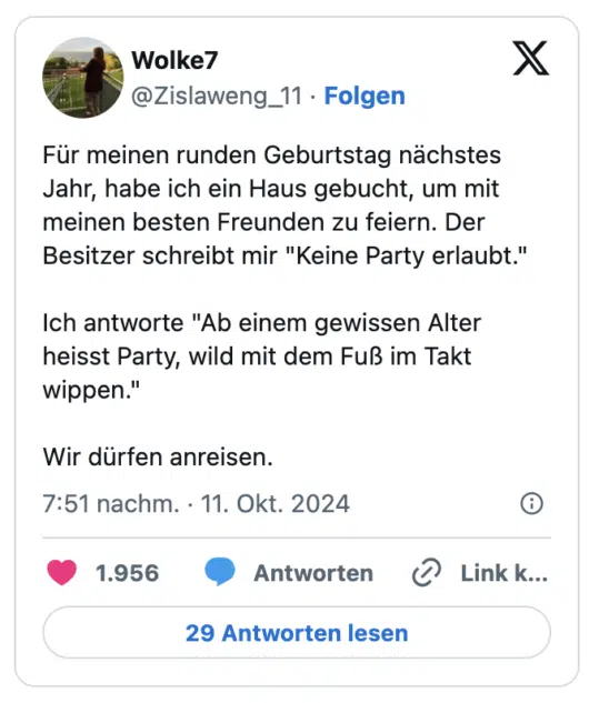 Für meinen runden Geburtstag nächstes Jahr, habe ich ein Haus gebucht, um mit meinen besten Freunden zu feiern. Der Besitzer schreibt mir "Keine Party erlaubt."

Ich antworte "Ab einem gewissen Alter heisst Party, wild mit dem Fuß im Takt wippen." 

Wir dürfen anreisen.