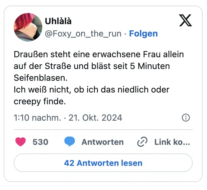 Draußen steht eine erwachsene Frau allein auf der Straße und bläst seit 5 Minuten Seifenblasen.
Ich weiß nicht, ob ich das niedlich oder creepy finde.