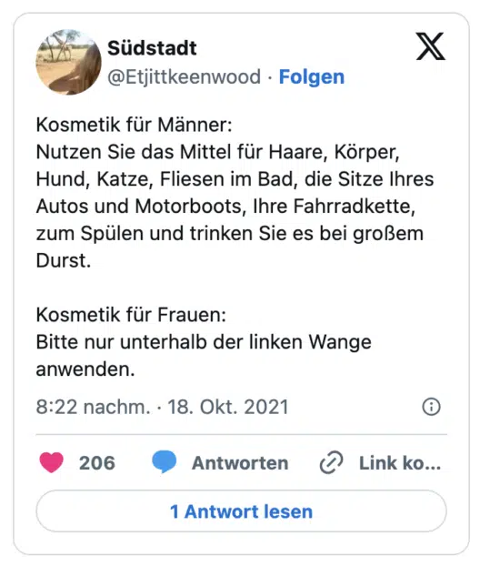 Kosmetik für Männer: 
Nutzen Sie das Mittel für Haare, Körper, Hund, Katze, Fliesen im Bad, die Sitze Ihres Autos und Motorboots, Ihre Fahrradkette, zum Spülen und trinken Sie es bei großem Durst. 

Kosmetik für Frauen: 
Bitte nur unterhalb der linken Wange anwenden.