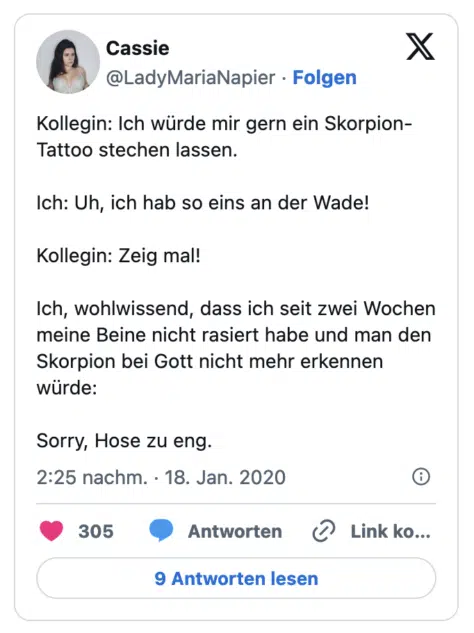 Kollegin: Ich würde mir gern ein Skorpion- Tattoo stechen lassen. Ich: Uh, ich hab so eins an der Wade! Kollegin: Zeig mal! Ich, wohlwissend, dass ich seit zwei Wochen meine Beine nicht rasiert habe und man den Skorpion bei Gott nicht mehr erkennen wurde: Sorry, Hose zu eng.