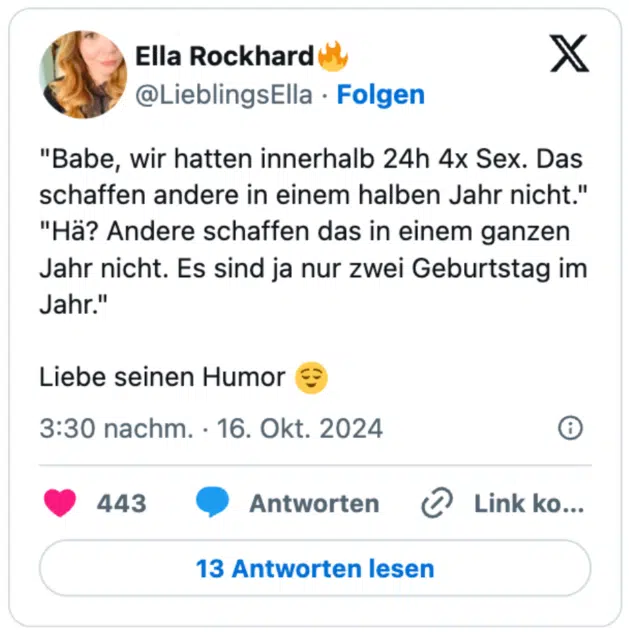 "Babe, wir hatten innerhalb 24h 4x Sex. Das schaffen andere in einem halben Jahr nicht."
"Hä? Andere schaffen das in einem ganzen Jahr nicht. Es sind ja nur zwei Geburtstag im Jahr."

Liebe seinen Humor 😌