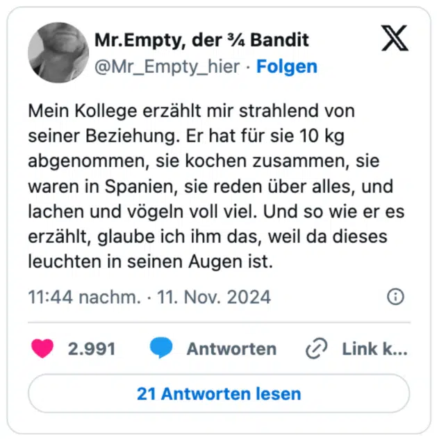 Mein Kollege erzählt mir strahlend von seiner Beziehung. Er hat für sie 10 kg abgenommen, sie kochen zusammen, sie waren in Spanien, sie reden über alles, und lachen und vögeln voll viel. Und so wie er es erzählt, glaube ich ihm das, weil da dieses leuchten in seinen Augen ist.