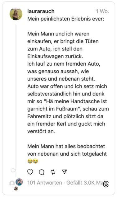 Mein peinlichsten Erlebnis ever:
Mein Mann und ich waren einkaufen, er bringt die Tüten zum Auto, ich stell den Einkaufswagen zurück.
Ich lauf zu nem fremden Auto, was genauso aussah, wie unseres und nebenan steht.
Auto war offen und ich setz mich selbstverständlich hin und denk mir so "Hä meine Handtasche ist garnicht im Fußraum", schau zum Fahrersitz und plötzlich sitzt da ein fremder Kerl und guckt mich verstört an.
Mein Mann hat alles beobachtet von nebenan und sich totgelacht 😭😭