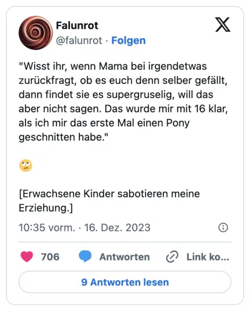 "Wisst ihr, wenn Mama bei irgendetwas zurückfragt, ob es euch denn selber gefällt, dann findet sie es supergruselig, will das aber nicht sagen. Das wurde mir mit 16 klar, als ich mir das erste Mal einen Pony geschnitten habe."

🙄

[Erwachsene Kinder sabotieren meine Erziehung.]