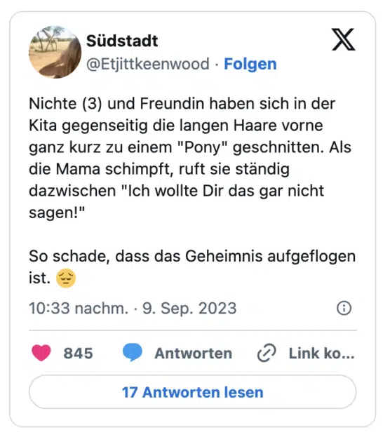 Nichte (3) und Freundin haben sich in der Kita gegenseitig die langen Haare vorne ganz kurz zu einem "Pony" geschnitten. Als die Mama schimpft, ruft sie ständig dazwischen "Ich wollte Dir das gar nicht sagen!" 

So schade, dass das Geheimnis aufgeflogen ist. 😔