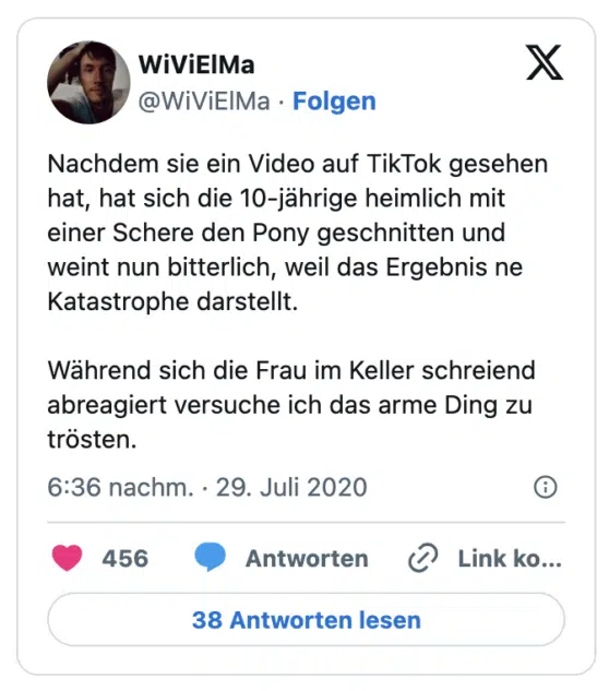 Nachdem sie ein Video auf TikTok gesehen hat, hat sich die 10-jährige heimlich mit einer Schere den Pony geschnitten und weint nun bitterlich, weil das Ergebnis ne Katastrophe darstellt.

Während sich die Frau im Keller schreiend abreagiert versuche ich das arme Ding zu trösten.